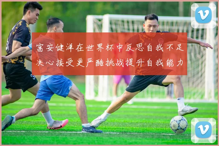 富安健洋在世界杯中反思自我不足决心接受更严酷挑战提升自我能力
