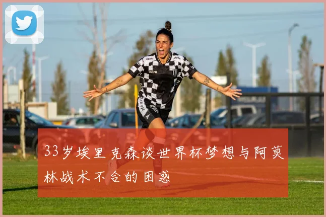 33岁埃里克森谈世界杯梦想与阿莫林战术不合的困惑