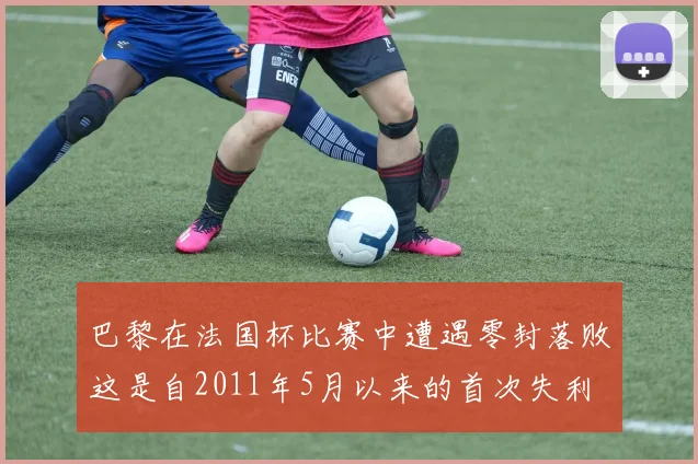 巴黎在法国杯比赛中遭遇零封落败这是自2011年5月以来的首次失利