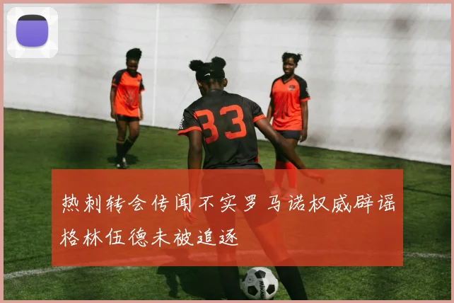 热刺转会传闻不实罗马诺权威辟谣格林伍德未被追逐