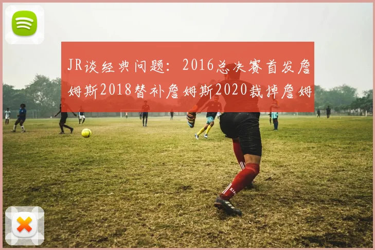 JR谈经典问题：2016总决赛首发詹姆斯2018替补詹姆斯2020裁掉詹姆斯的背后故事