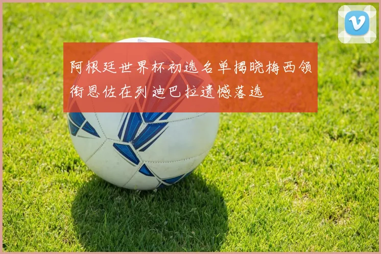 阿根廷世界杯初选名单揭晓梅西领衔恩佐在列迪巴拉遗憾落选