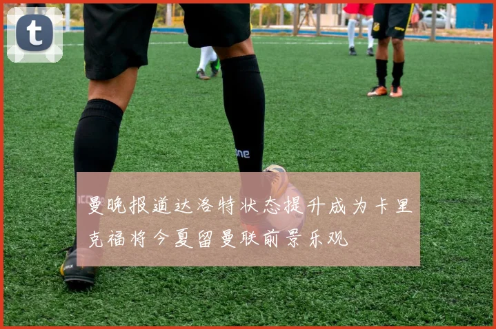 曼晚报道达洛特状态提升成为卡里克福将今夏留曼联前景乐观