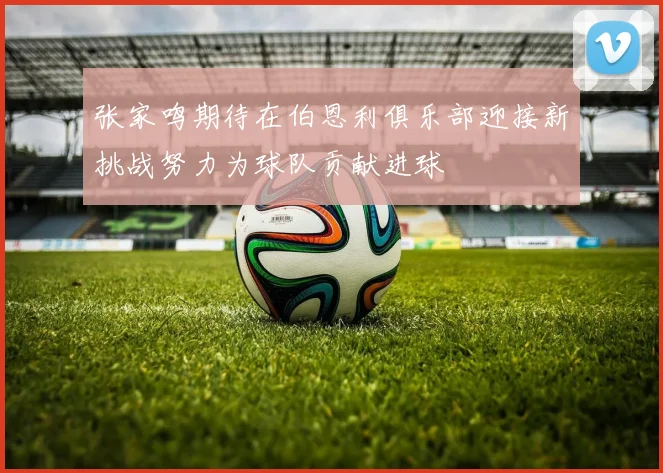 张家鸣期待在伯恩利俱乐部迎接新挑战努力为球队贡献进球
