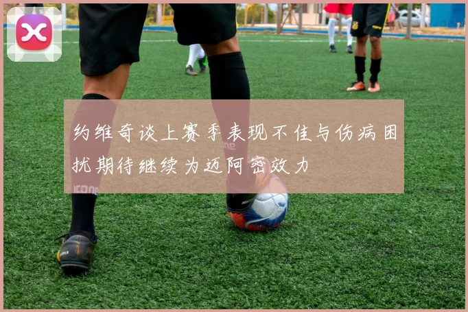 约维奇谈上赛季表现不佳与伤病困扰期待继续为迈阿密效力