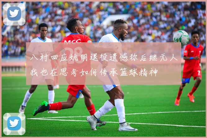 八村回应姚明退役遗憾称后继无人我也在思考如何传承篮球精神