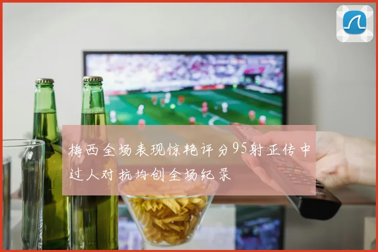 梅西全场表现惊艳评分95射正传中过人对抗均创全场纪录