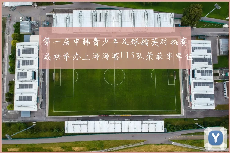 第一届中韩青少年足球精英对抗赛成功举办上海海港U15队荣获季军佳绩