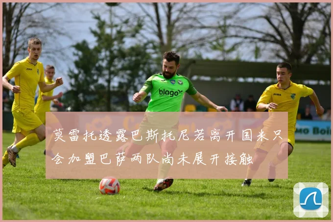 莫雷托透露巴斯托尼若离开国米只会加盟巴萨两队尚未展开接触