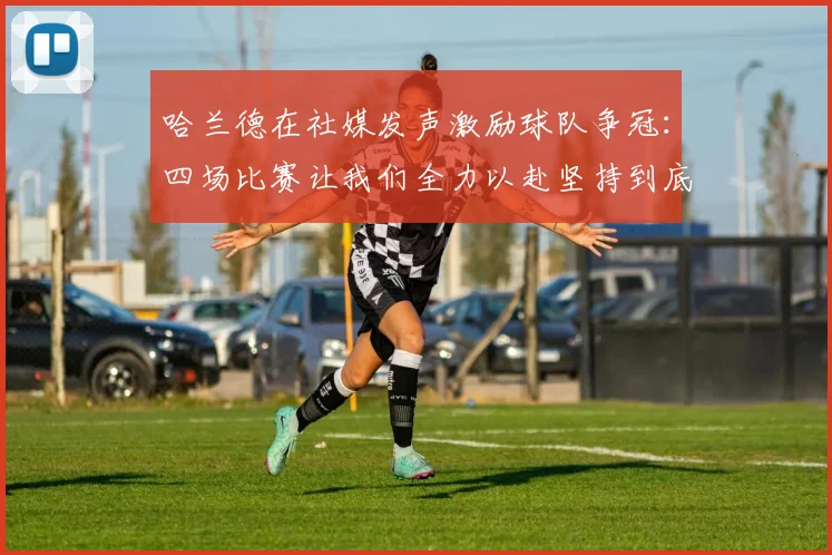 哈兰德在社媒发声激励球队争冠：四场比赛让我们全力以赴坚持到底