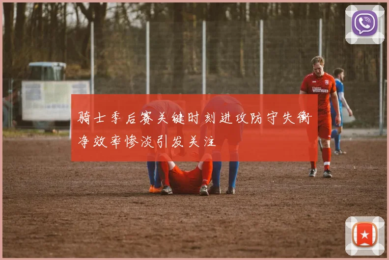 骑士季后赛关键时刻进攻防守失衡净效率惨淡引发关注