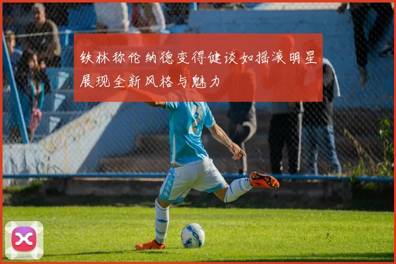 铁林称伦纳德变得健谈如摇滚明星展现全新风格与魅力