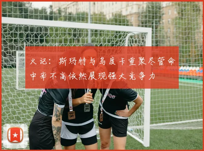 火记：斯玛特与乌度卡重聚尽管命中率不高依然展现强大竞争力