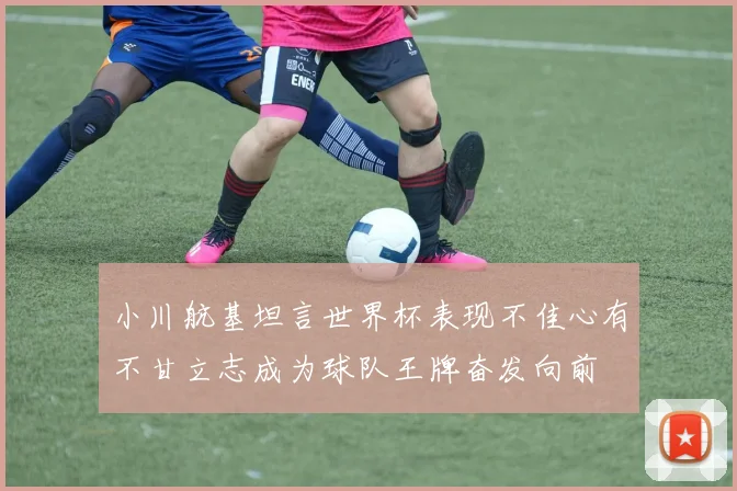 小川航基坦言世界杯表现不佳心有不甘立志成为球队王牌奋发向前