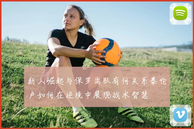 新人崛起与保罗离队有何关系泰伦卢如何在逆境中展现战术智慧