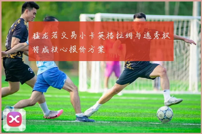 猛龙若交易小卡英格拉姆与选秀权将成核心报价方案